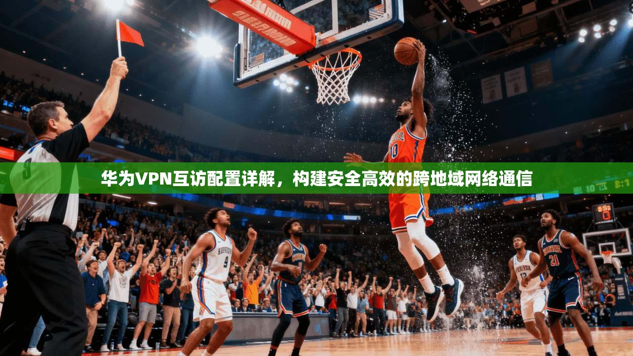 华为VPN互访配置详解，构建安全高效的跨地域网络通信