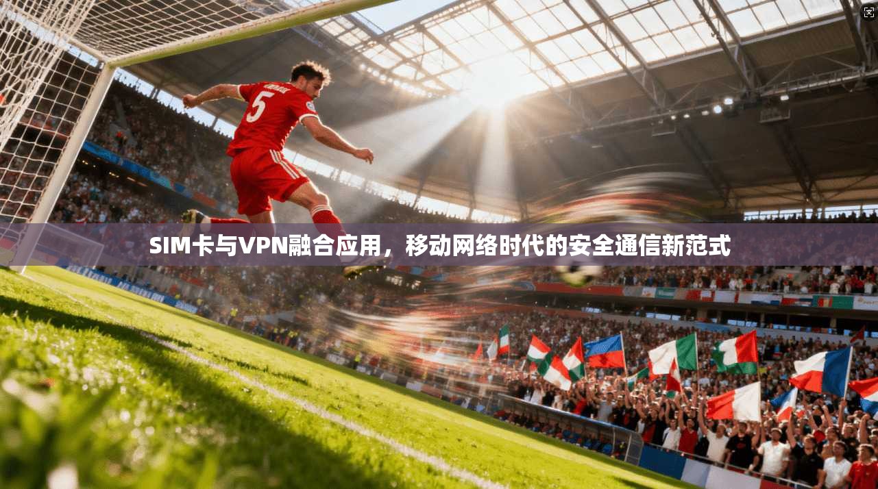 SIM卡与VPN融合应用，移动网络时代的安全通信新范式