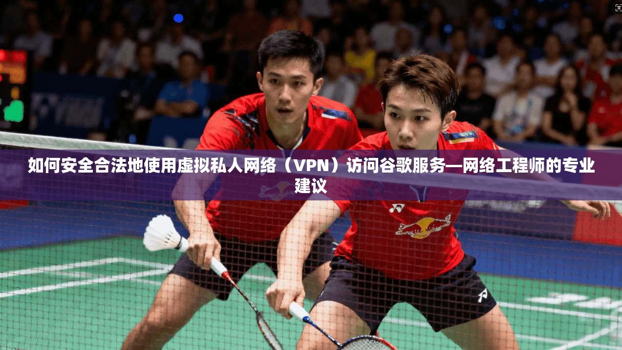 如何安全合法地使用虚拟私人网络（VPN）访问谷歌服务—网络工程师的专业建议