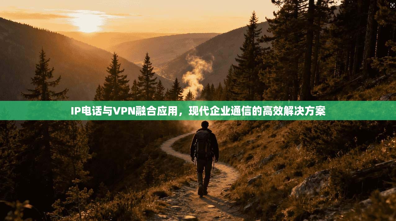 IP电话与VPN融合应用，现代企业通信的高效解决方案