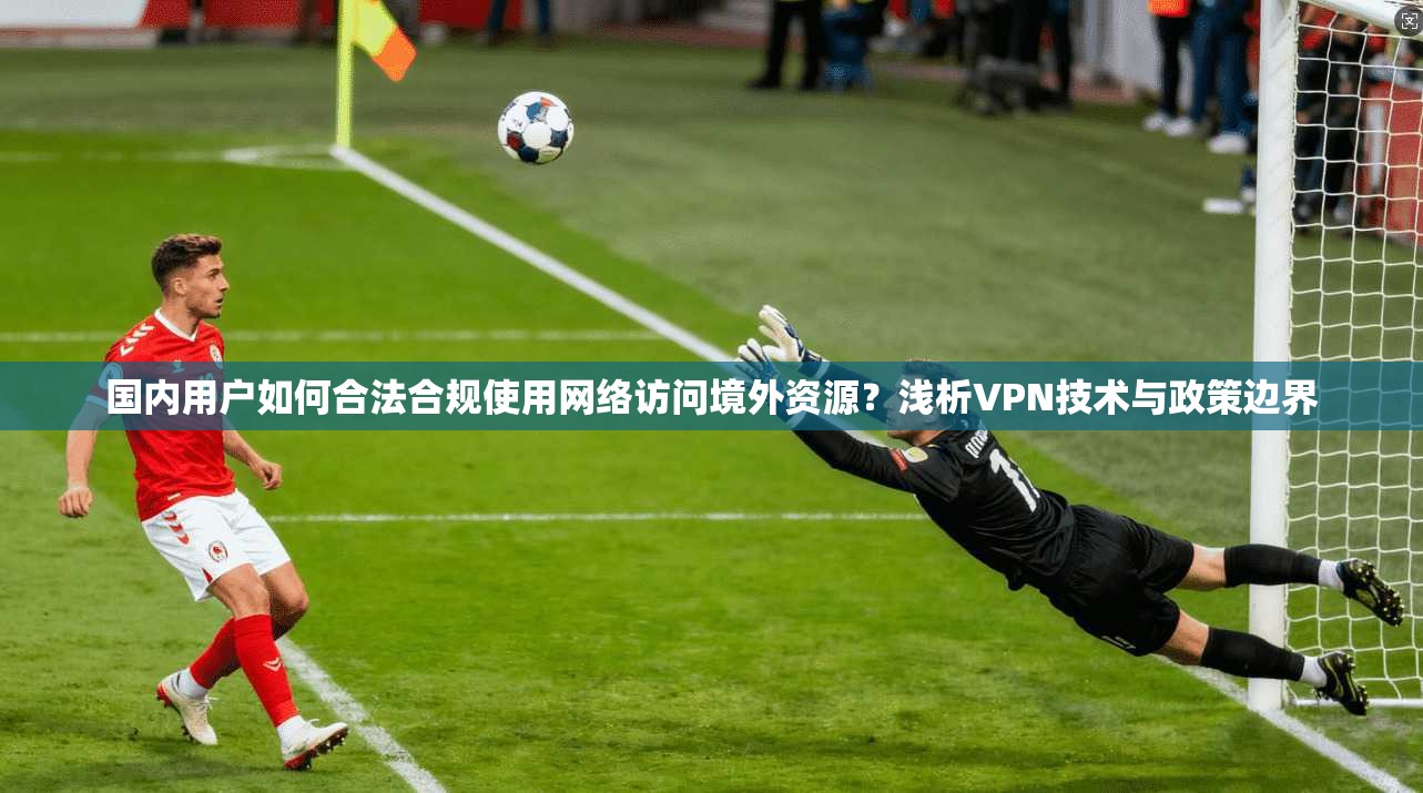 国内用户如何合法合规使用网络访问境外资源？浅析VPN技术与政策边界