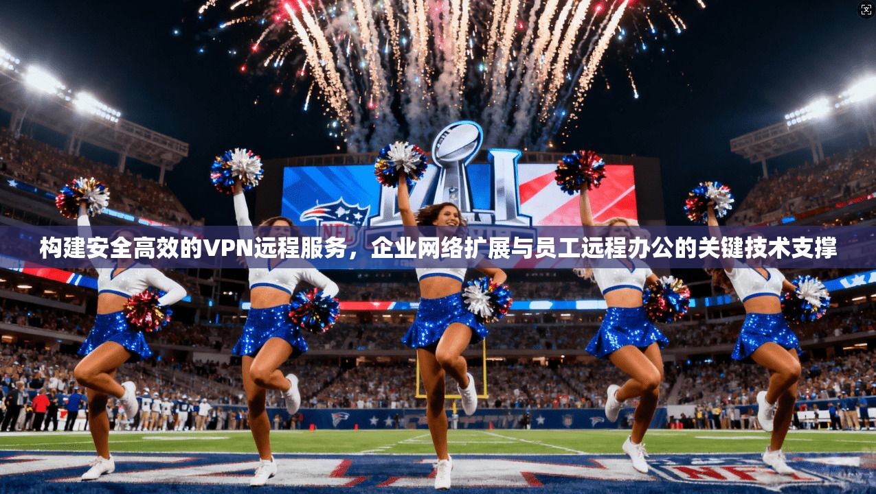 构建安全高效的VPN远程服务，企业网络扩展与员工远程办公的关键技术支撑
