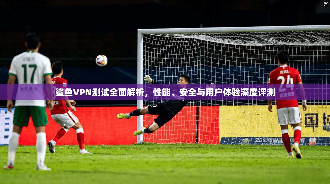 鲨鱼VPN测试全面解析，性能、安全与用户体验深度评测