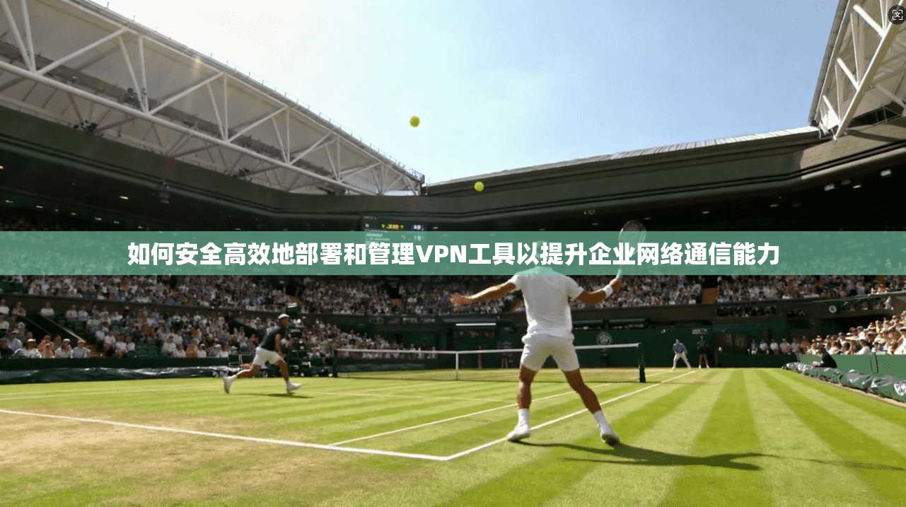 如何安全高效地部署和管理VPN工具以提升企业网络通信能力