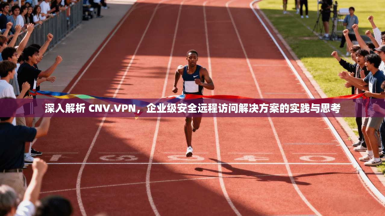 深入解析 CNV.VPN，企业级安全远程访问解决方案的实践与思考