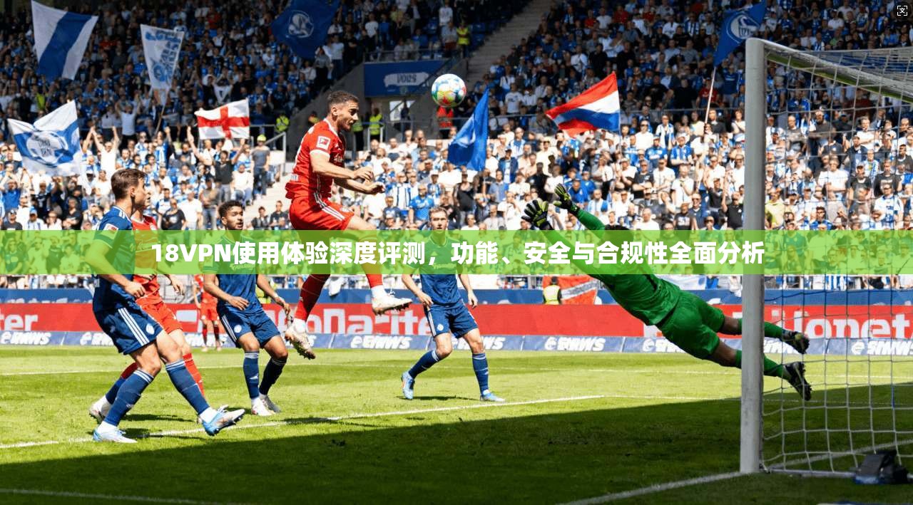 18VPN使用体验深度评测，功能、安全与合规性全面分析