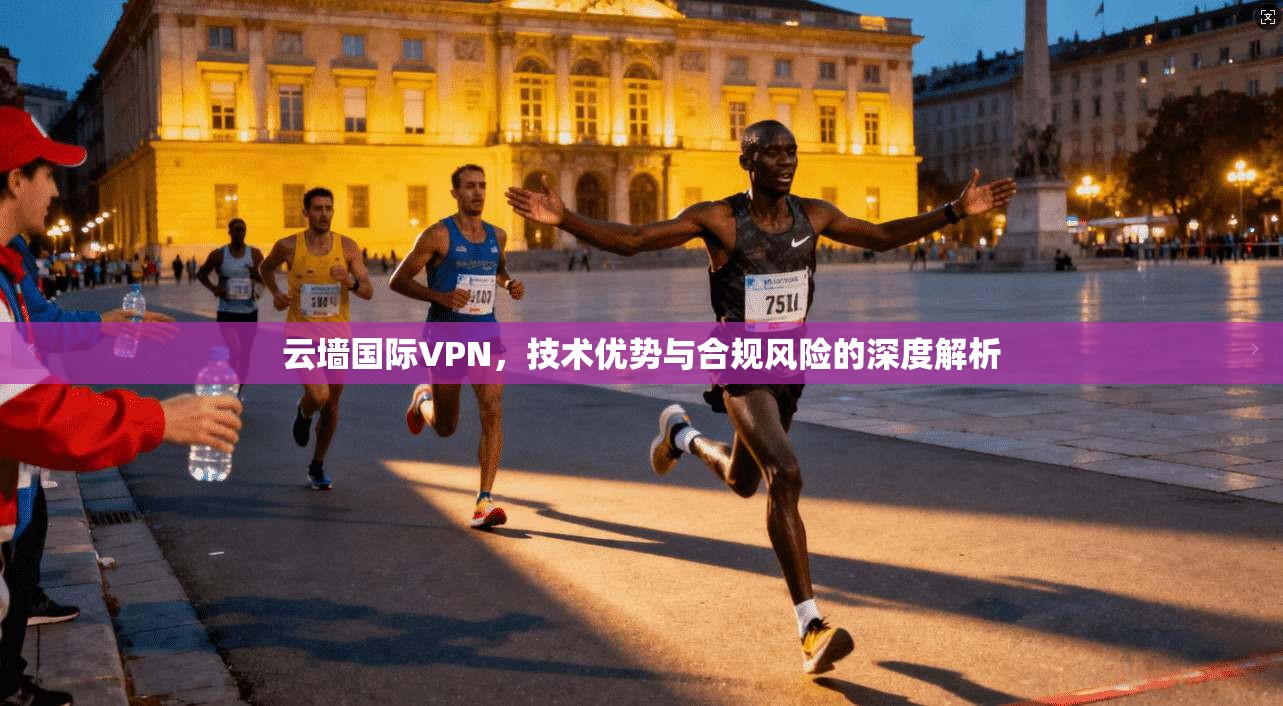 云墙国际VPN，技术优势与合规风险的深度解析