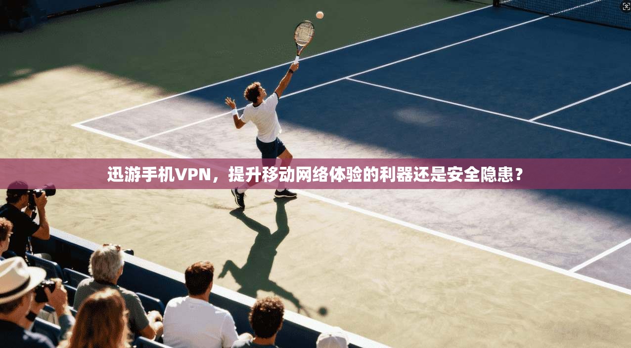 迅游手机VPN，提升移动网络体验的利器还是安全隐患？