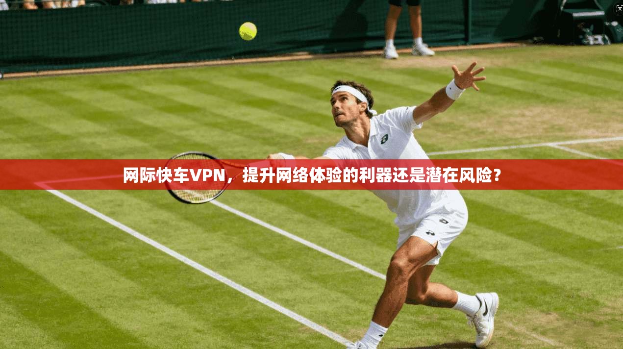 网际快车VPN，提升网络体验的利器还是潜在风险？