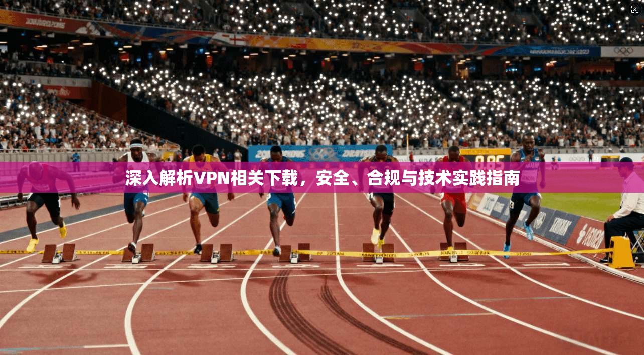 深入解析VPN相关下载，安全、合规与技术实践指南