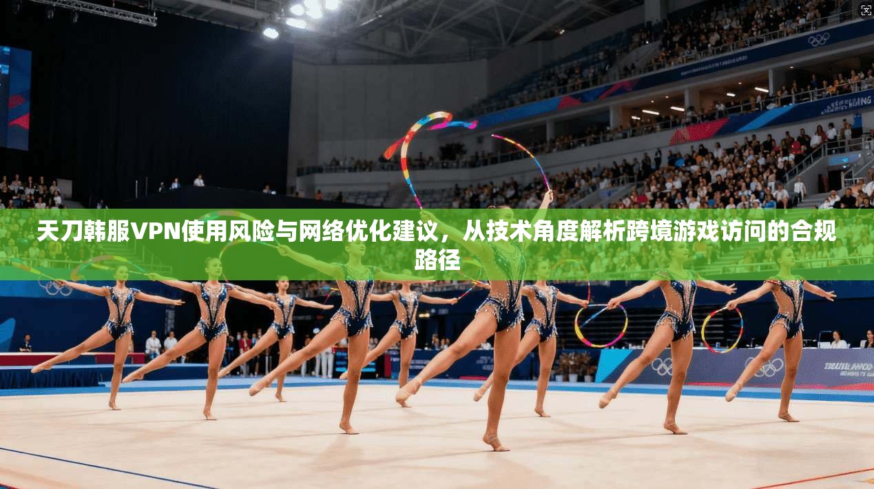 天刀韩服VPN使用风险与网络优化建议，从技术角度解析跨境游戏访问的合规路径