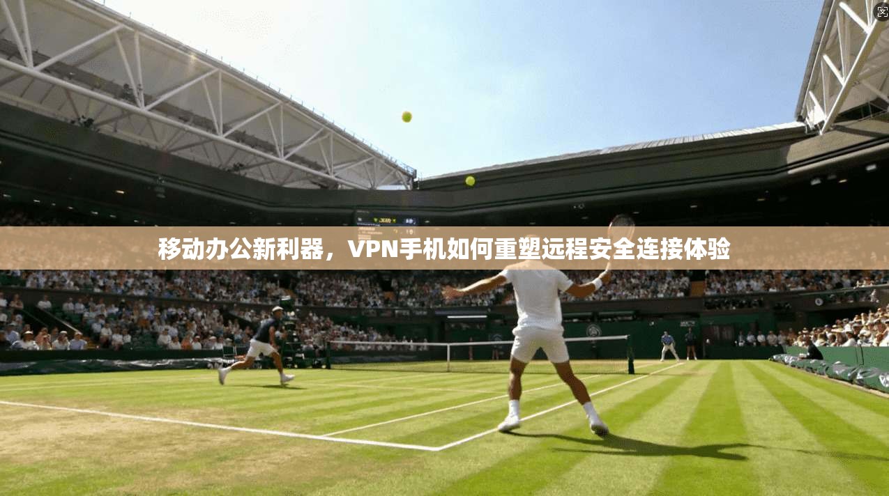 移动办公新利器，VPN手机如何重塑远程安全连接体验