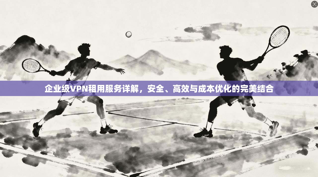 企业级VPN租用服务详解，安全、高效与成本优化的完美结合