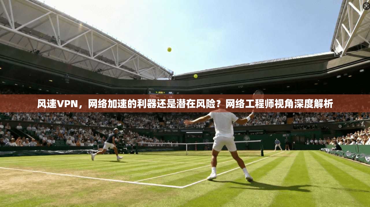 风速VPN，网络加速的利器还是潜在风险？网络工程师视角深度解析