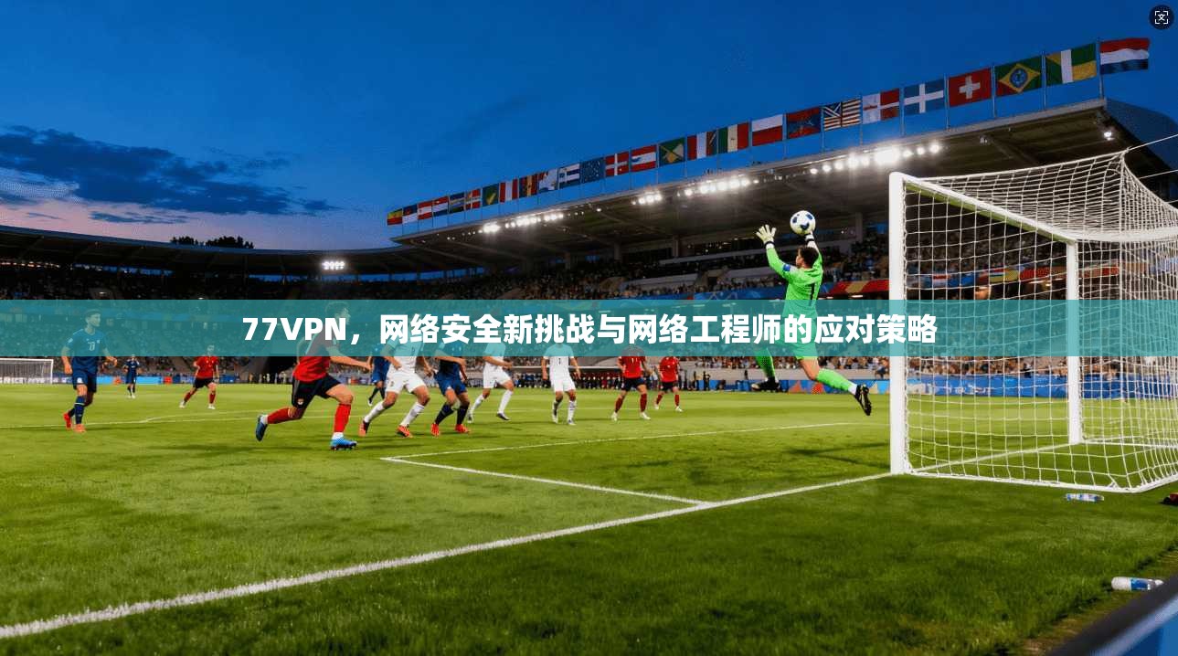 77VPN，网络安全新挑战与网络工程师的应对策略