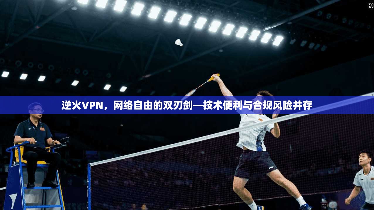 逆火VPN，网络自由的双刃剑—技术便利与合规风险并存