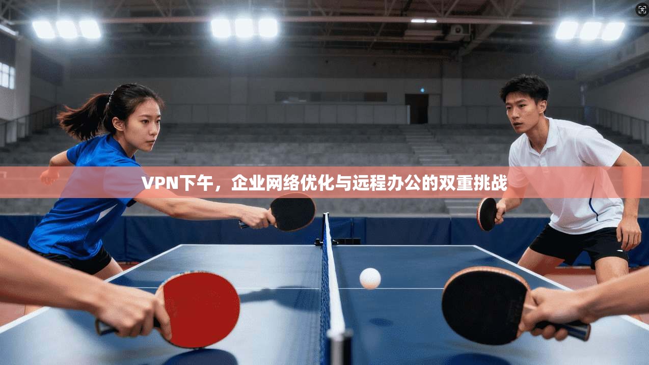 VPN下午，企业网络优化与远程办公的双重挑战