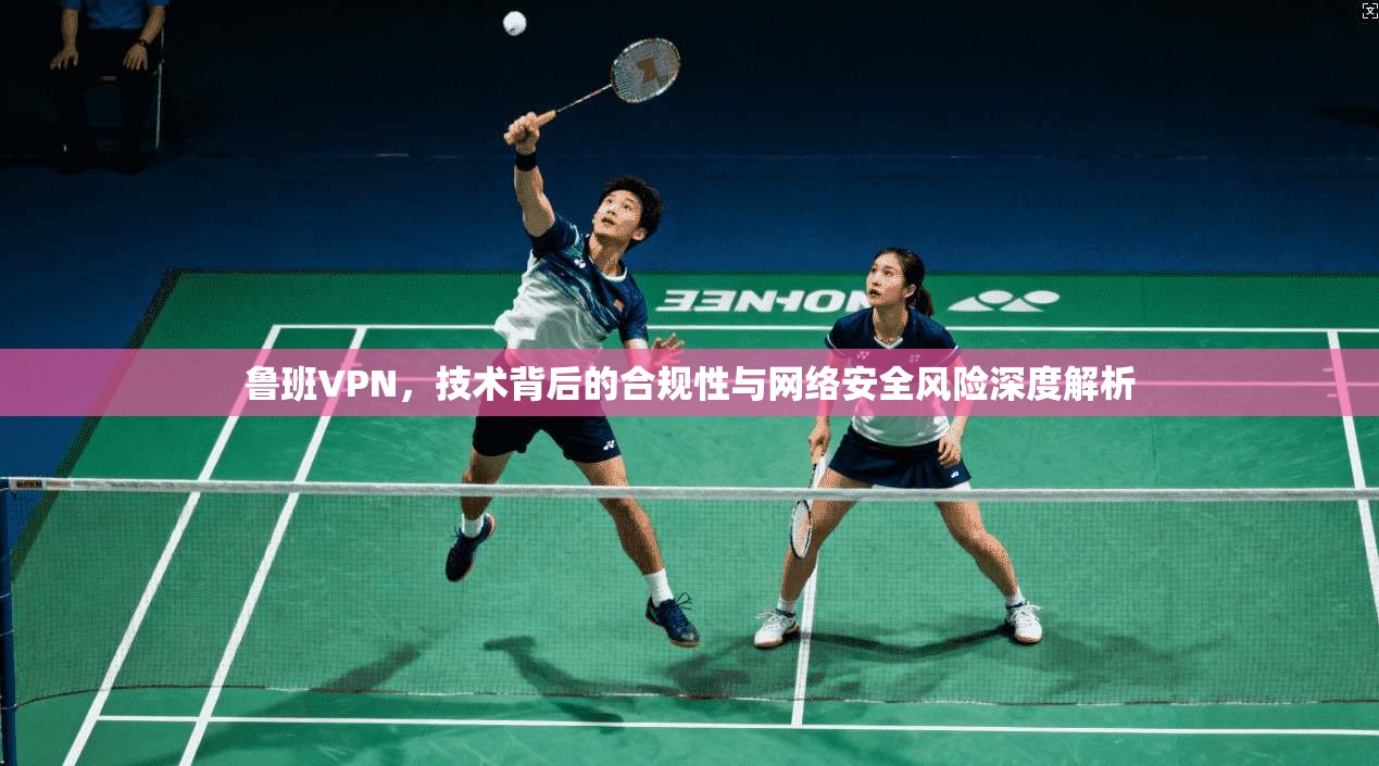 鲁班VPN,技术背后的合规性与网络安全风险深度解析 鲁班VPN,技术背后的合规性与网络安全风险深度解析