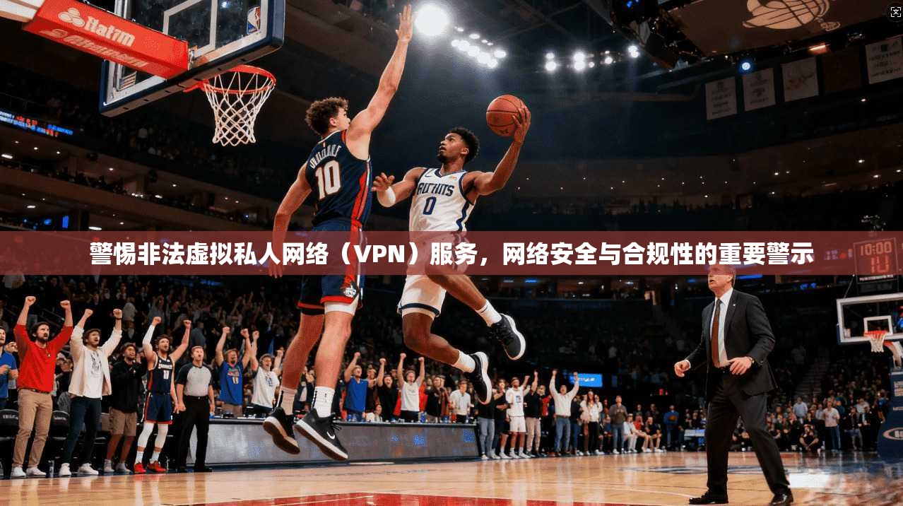 警惕非法虚拟私人网络（VPN）服务，网络安全与合规性的重要警示