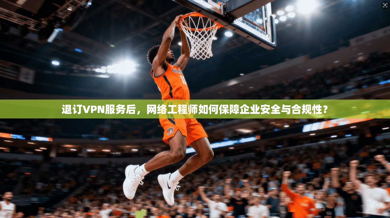 退订VPN服务后，网络工程师如何保障企业安全与合规性？