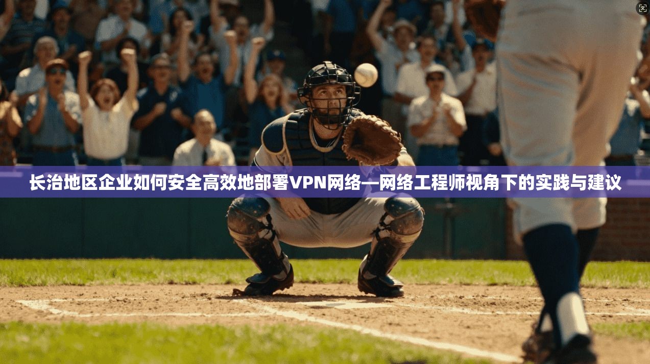 长治地区企业如何安全高效地部署VPN网络—网络工程师视角下的实践与建议