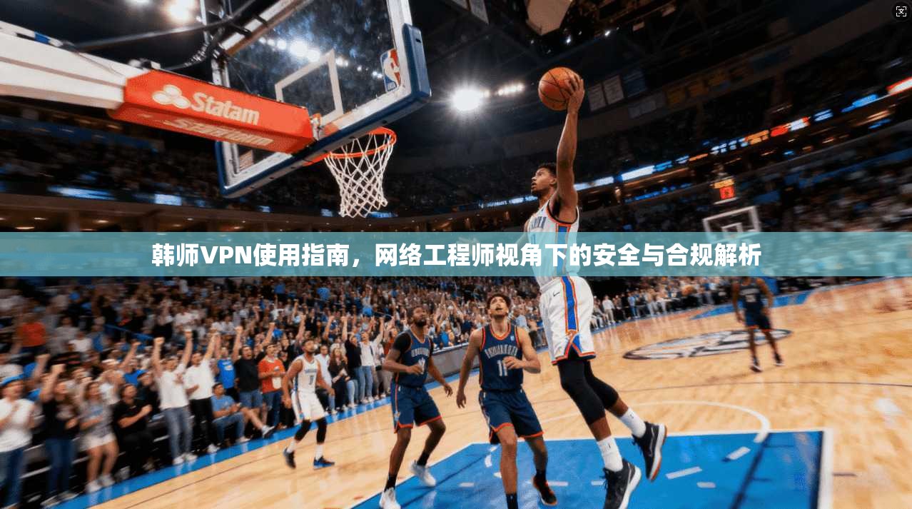 韩师VPN使用指南，网络工程师视角下的安全与合规解析