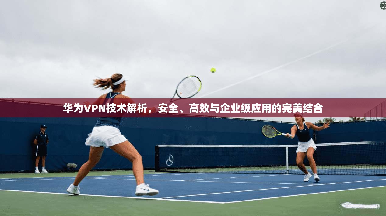 华为VPN技术解析，安全、高效与企业级应用的完美结合