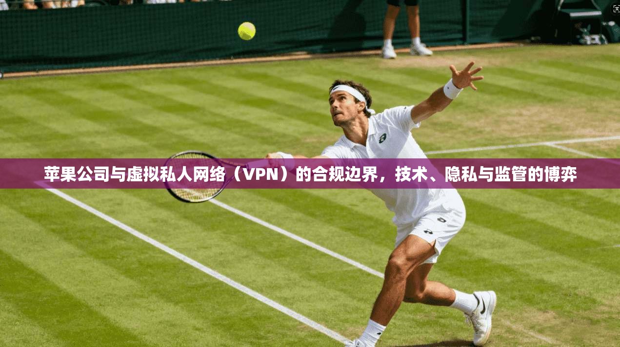 苹果公司与虚拟私人网络（VPN）的合规边界，技术、隐私与监管的博弈