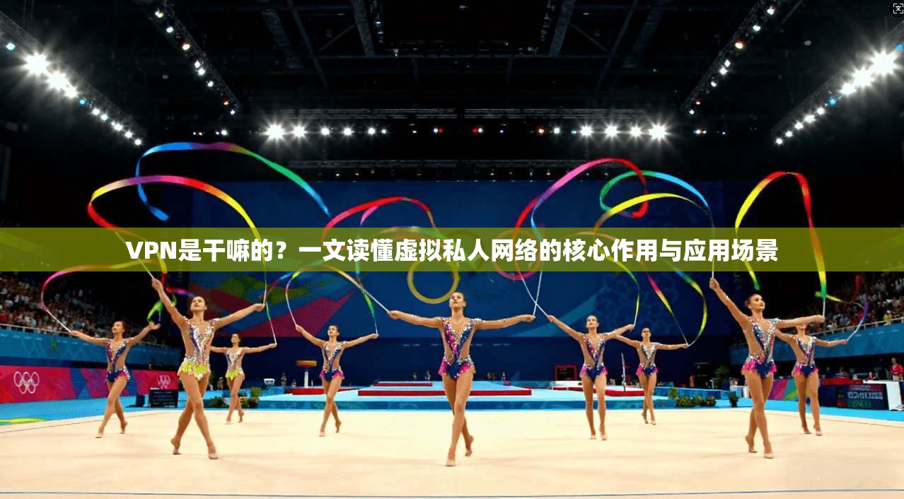 VPN是干嘛的？一文读懂虚拟私人网络的核心作用与应用场景