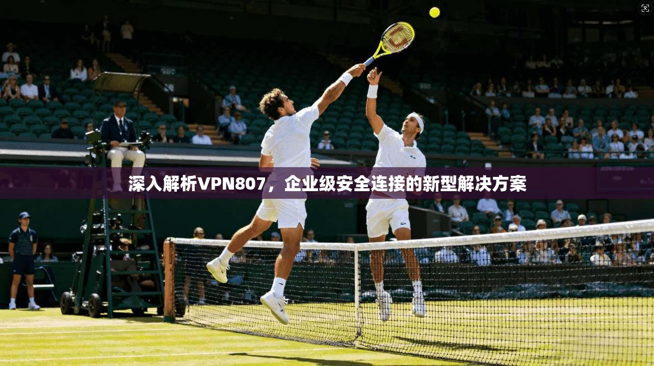 深入解析VPN807，企业级安全连接的新型解决方案