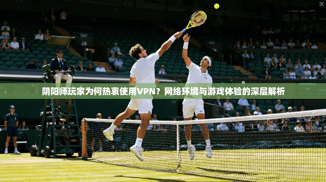 阴阳师玩家为何热衷使用VPN？网络环境与游戏体验的深层解析