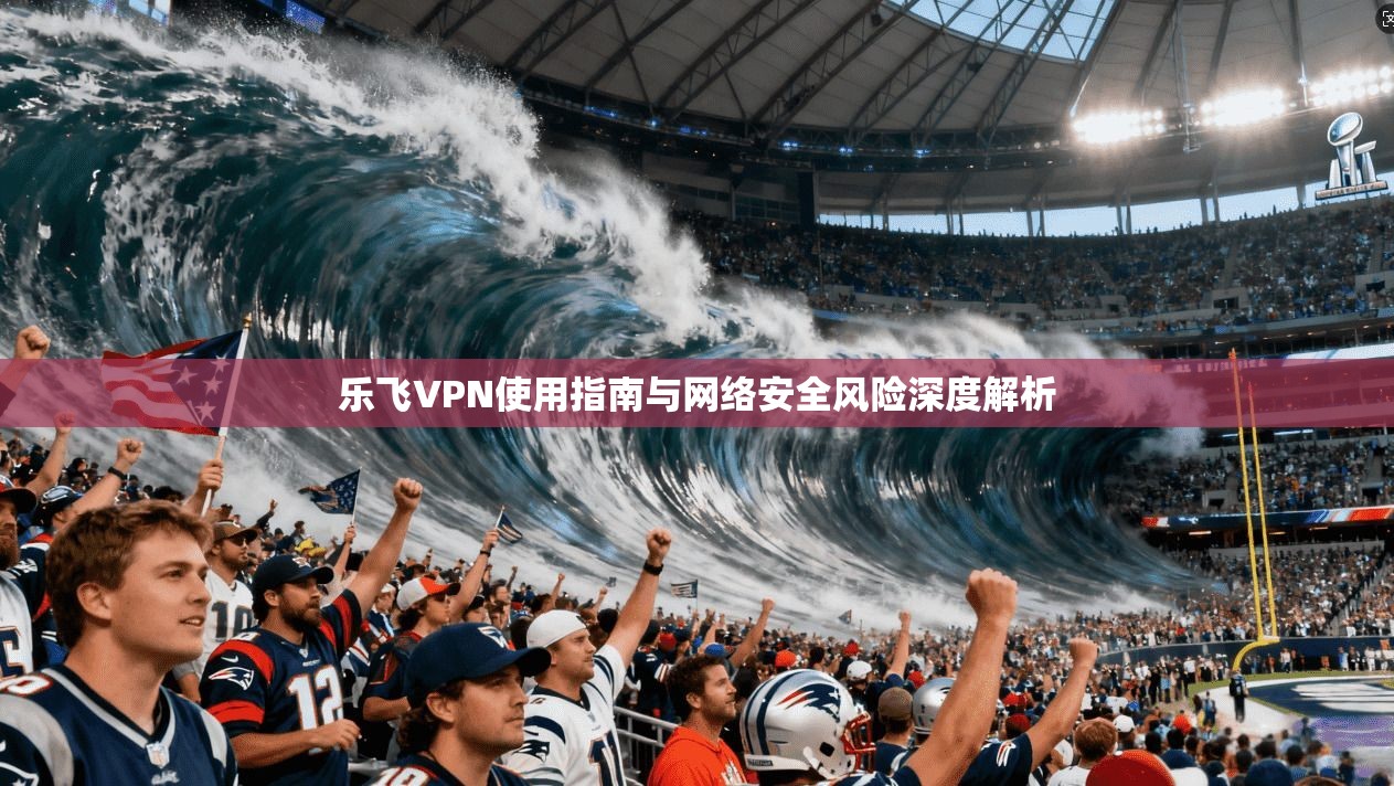 乐飞VPN使用指南与网络安全风险深度解析