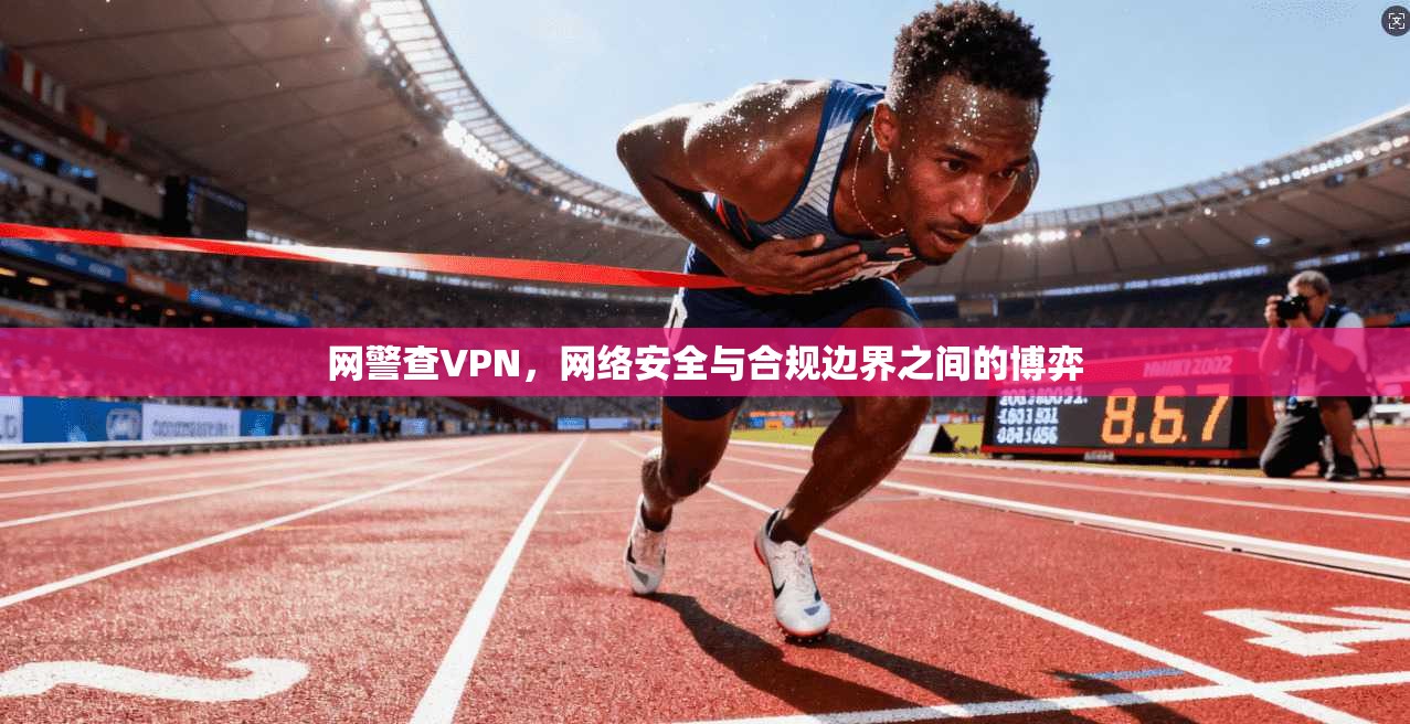 网警查VPN，网络安全与合规边界之间的博弈