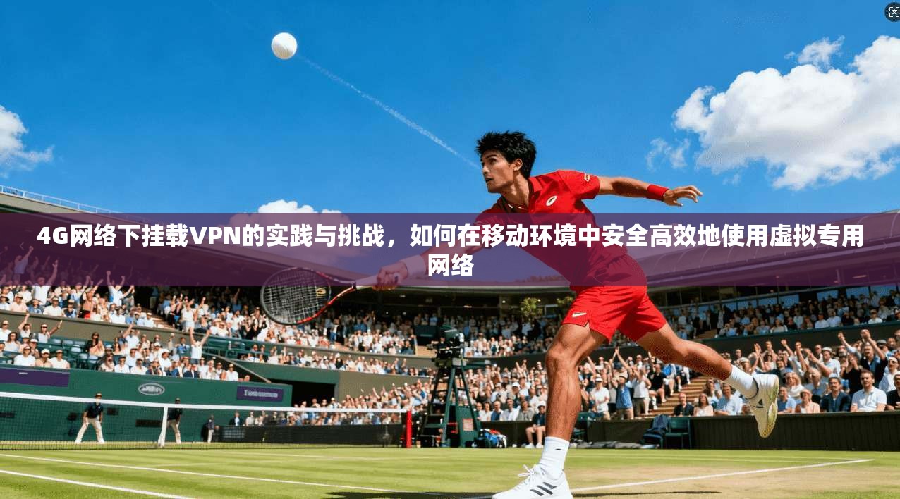 4G网络下挂载VPN的实践与挑战，如何在移动环境中安全高效地使用虚拟专用网络