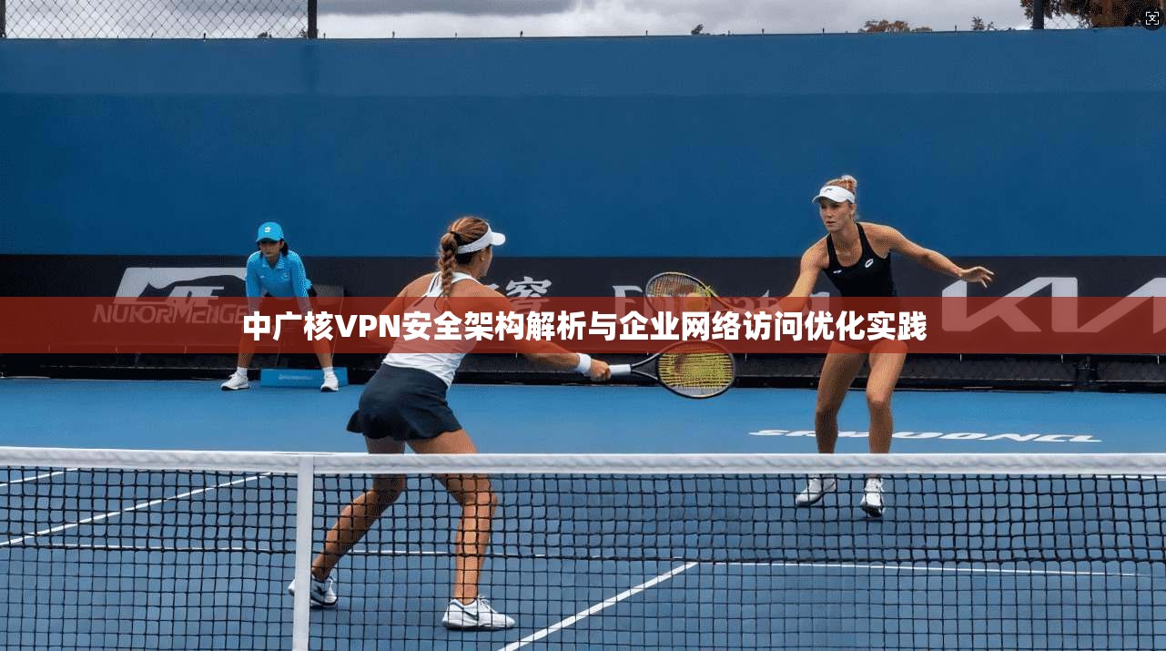 中广核VPN安全架构解析与企业网络访问优化实践