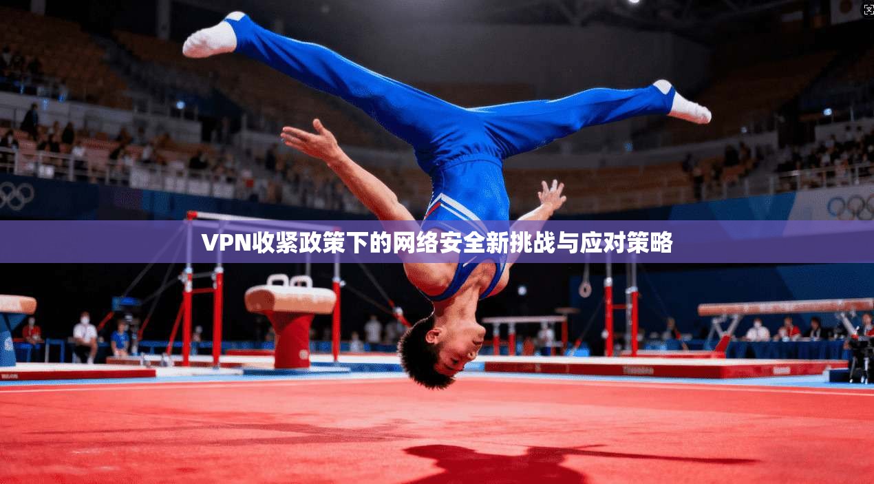 VPN收紧政策下的网络安全新挑战与应对策略
