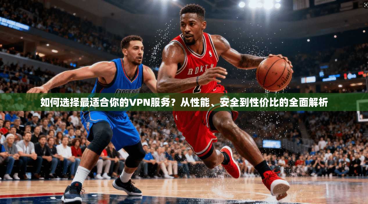 如何选择最适合你的VPN服务？从性能、安全到性价比的全面解析