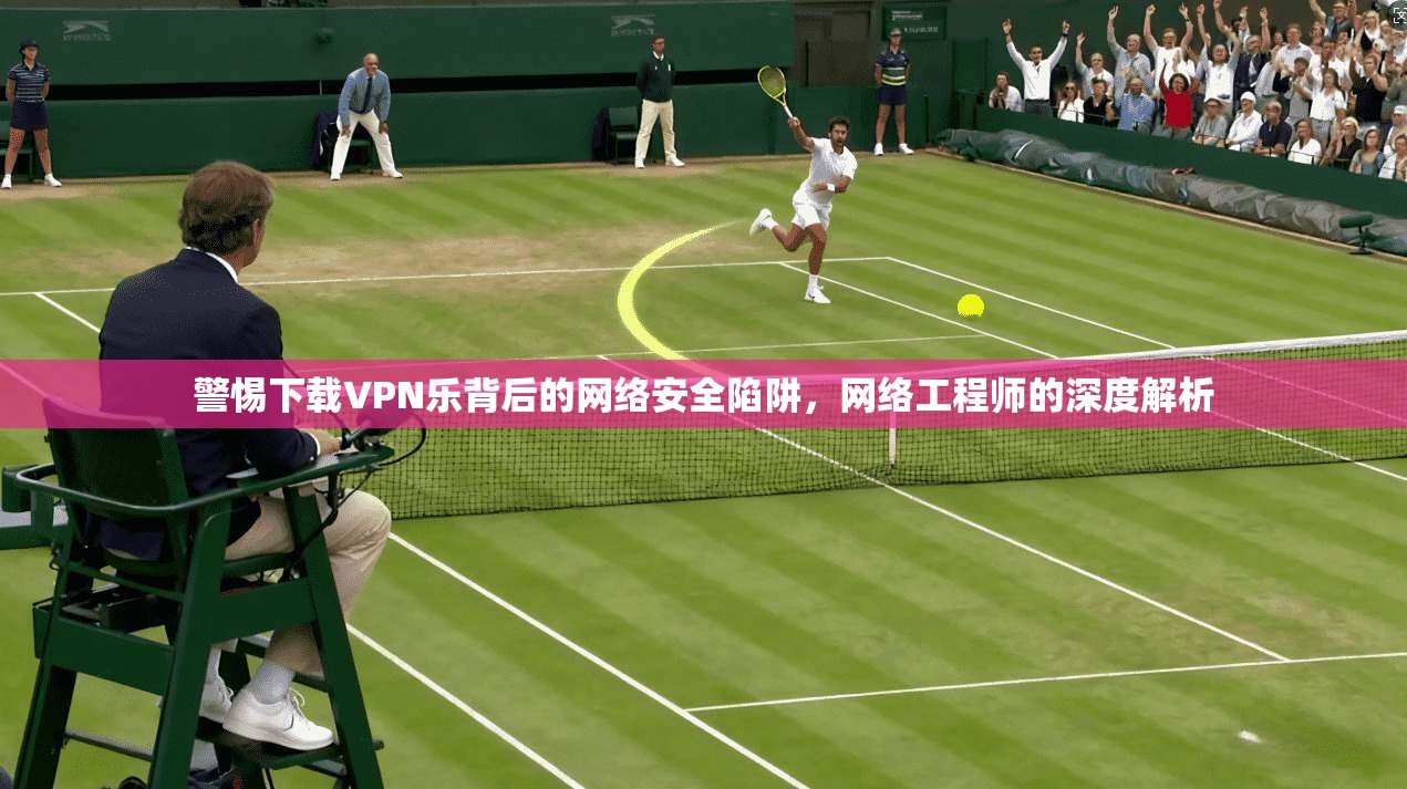 警惕下载VPN乐背后的网络安全陷阱，网络工程师的深度解析