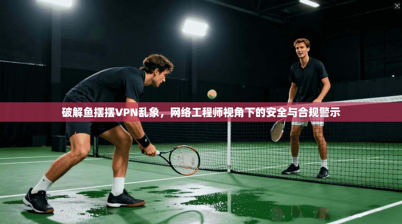 破解鱼摆摆VPN乱象，网络工程师视角下的安全与合规警示