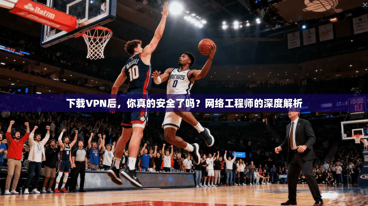 下载VPN后，你真的安全了吗？网络工程师的深度解析