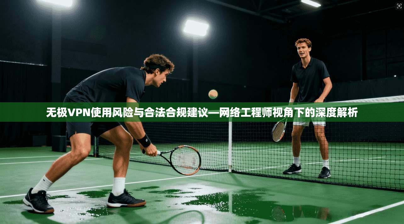 无极VPN使用风险与合法合规建议—网络工程师视角下的深度解析