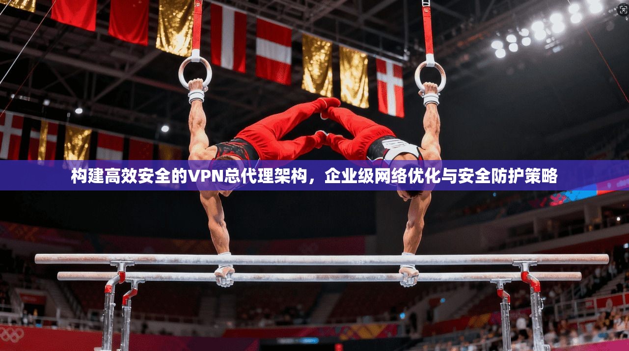构建高效安全的VPN总代理架构,企业级网络优化与安全防护策略 构建高效安全的VPN总代理架构,企业级网络优化与安全防护策略