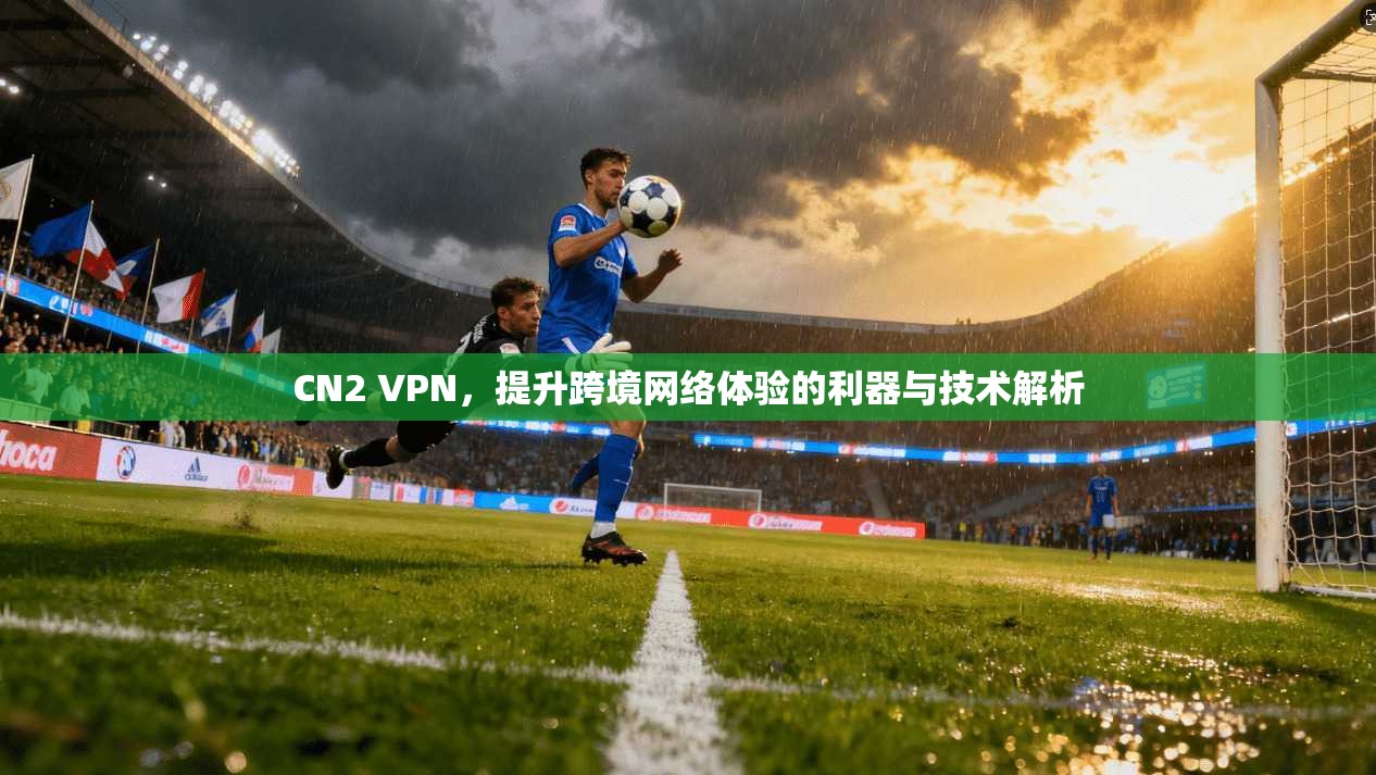 CN2 VPN，提升跨境网络体验的利器与技术解析