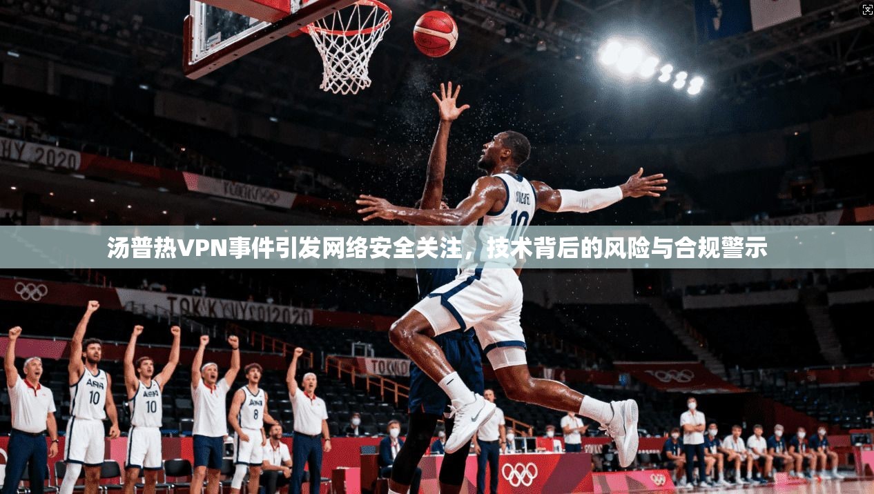 汤普热VPN事件引发网络安全关注，技术背后的风险与合规警示
