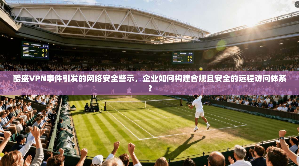 酷盛VPN事件引发的网络安全警示，企业如何构建合规且安全的远程访问体系？
