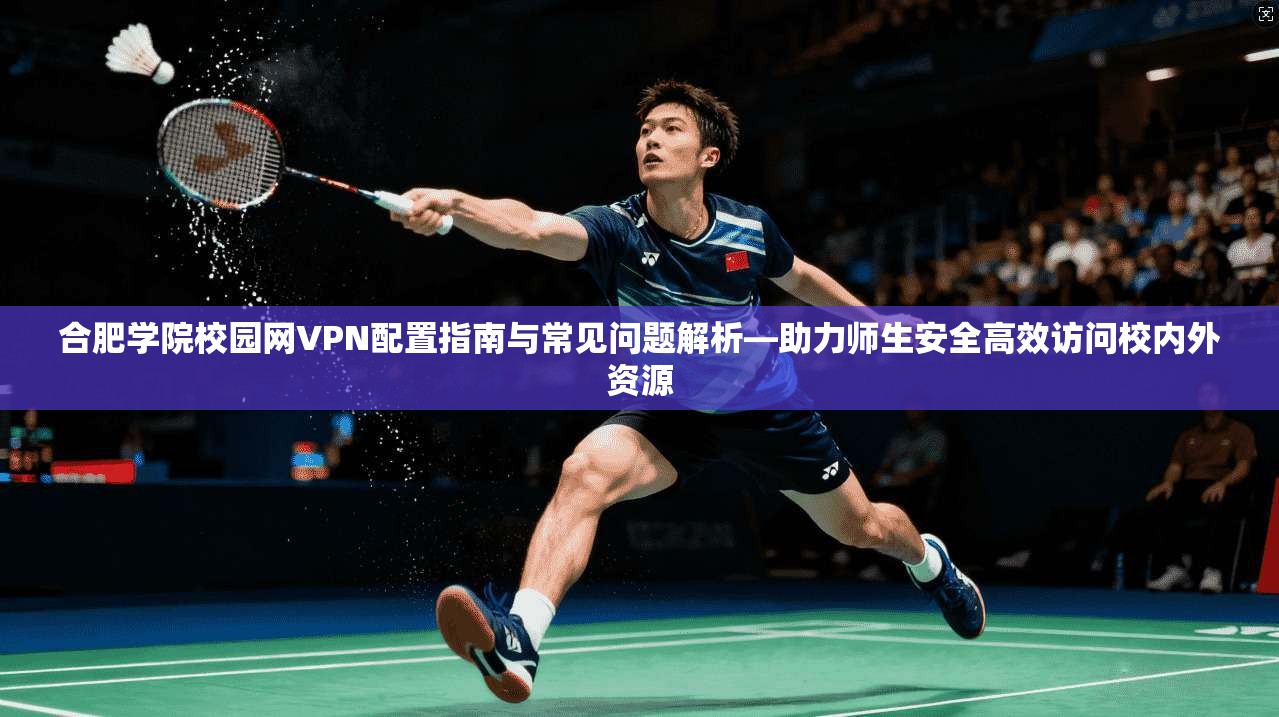 合肥学院校园网VPN配置指南与常见问题解析—助力师生安全高效访问校内外资源