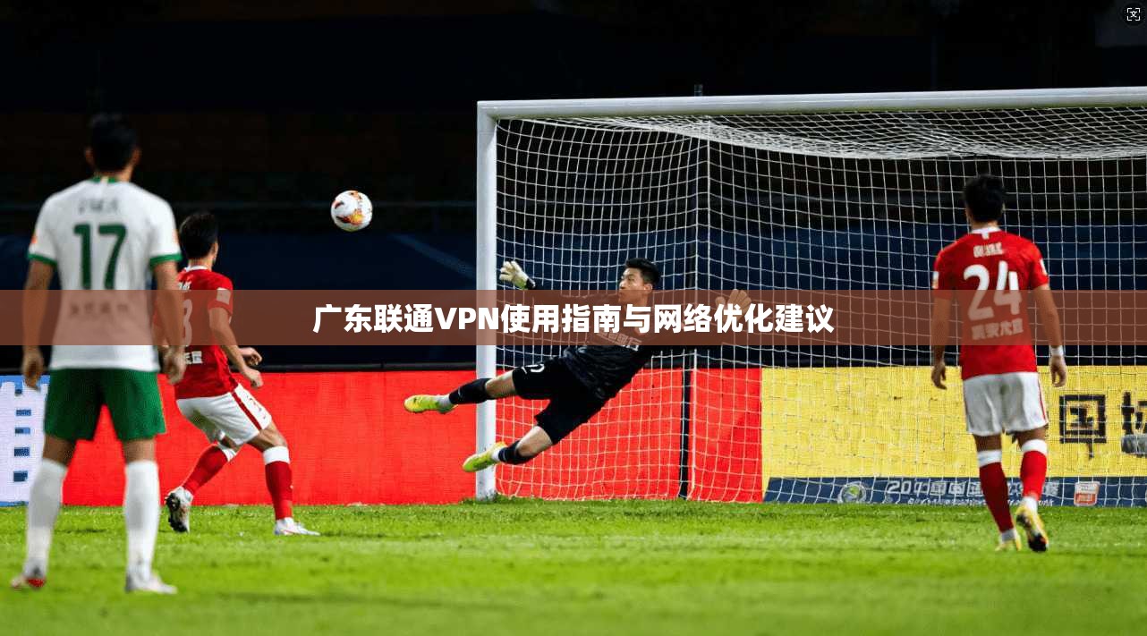 广东联通VPN使用指南与网络优化建议 广东联通VPN使用指南与网络优化建议