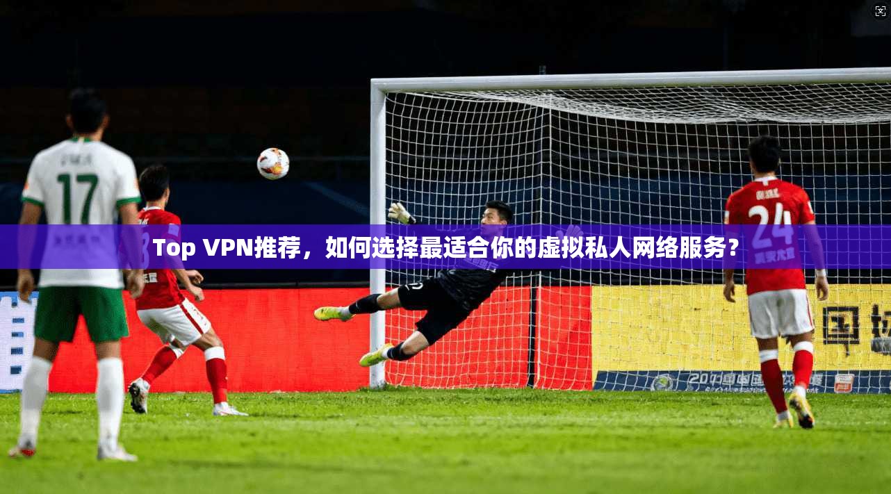 Top VPN推荐，如何选择最适合你的虚拟私人网络服务？