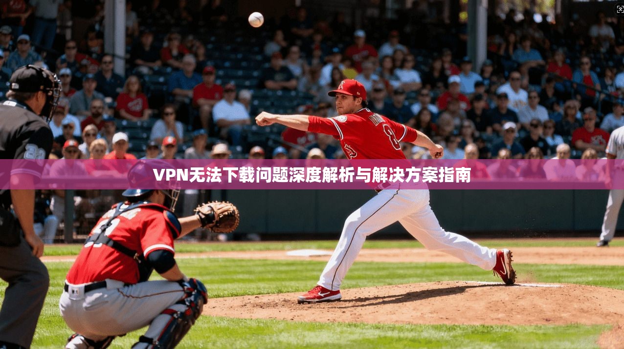 VPN无法下载问题深度解析与解决方案指南 VPN无法下载问题深度解析与解决方案指南