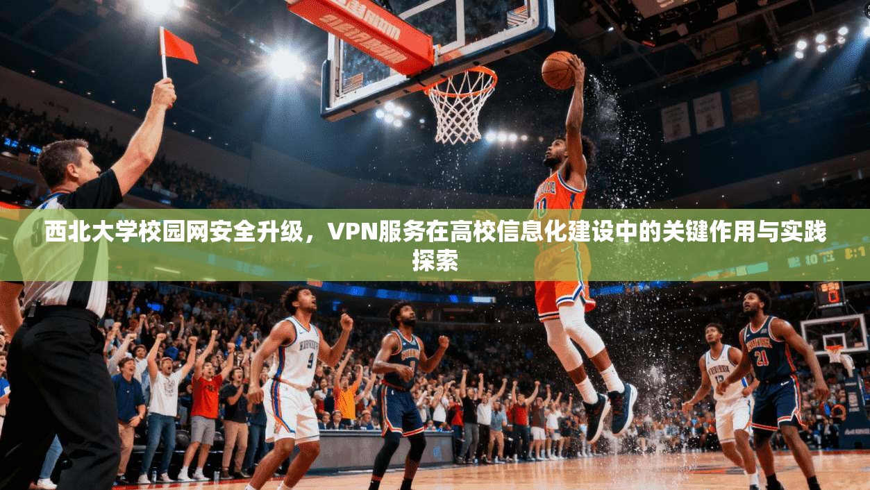 西北大学校园网安全升级，VPN服务在高校信息化建设中的关键作用与实践探索